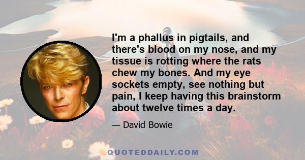 I'm a phallus in pigtails, and there's blood on my nose, and my tissue is rotting where the rats chew my bones. And my eye sockets empty, see nothing but pain, I keep having this brainstorm about twelve times a day.