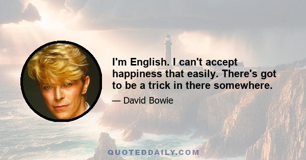 I'm English. I can't accept happiness that easily. There's got to be a trick in there somewhere.