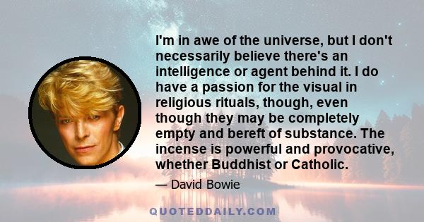 I'm in awe of the universe, but I don't necessarily believe there's an intelligence or agent behind it. I do have a passion for the visual in religious rituals, though, even though they may be completely empty and