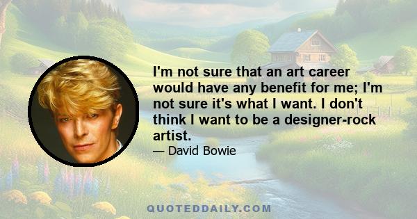 I'm not sure that an art career would have any benefit for me; I'm not sure it's what I want. I don't think I want to be a designer-rock artist.