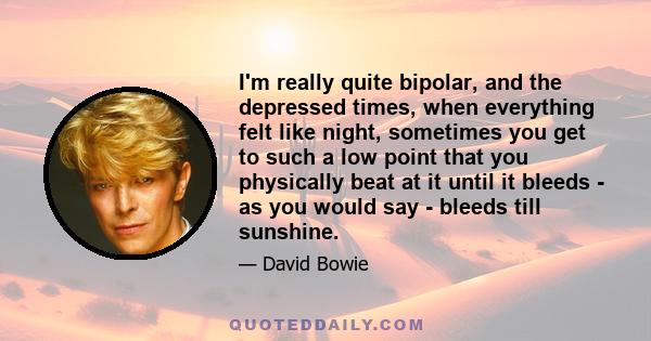 I'm really quite bipolar, and the depressed times, when everything felt like night, sometimes you get to such a low point that you physically beat at it until it bleeds - as you would say - bleeds till sunshine.