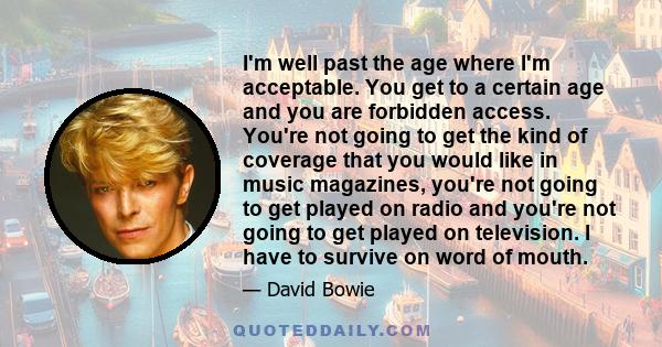 I'm well past the age where I'm acceptable. You get to a certain age and you are forbidden access. You're not going to get the kind of coverage that you would like in music magazines, you're not going to get played on