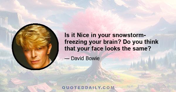 Is it Nice in your snowstorm- freezing your brain? Do you think that your face looks the same?