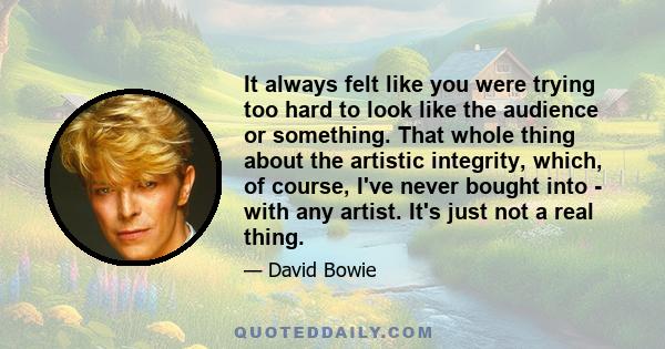 It always felt like you were trying too hard to look like the audience or something. That whole thing about the artistic integrity, which, of course, I've never bought into - with any artist. It's just not a real thing.