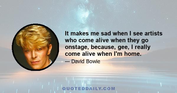 It makes me sad when I see artists who come alive when they go onstage, because, gee, I really come alive when I'm home.