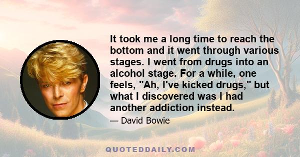 It took me a long time to reach the bottom and it went through various stages. I went from drugs into an alcohol stage. For a while, one feels, Ah, I've kicked drugs, but what I discovered was I had another addiction