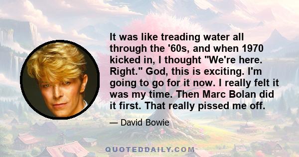 It was like treading water all through the '60s, and when 1970 kicked in, I thought We're here. Right. God, this is exciting. I'm going to go for it now. I really felt it was my time. Then Marc Bolan did it first. That