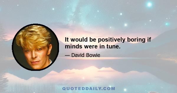 It would be positively boring if minds were in tune.