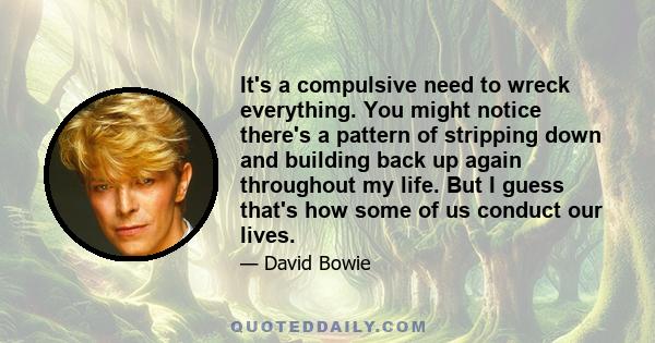 It's a compulsive need to wreck everything. You might notice there's a pattern of stripping down and building back up again throughout my life. But I guess that's how some of us conduct our lives.