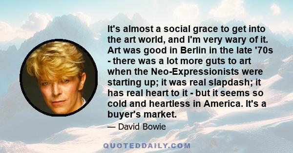 It's almost a social grace to get into the art world, and I'm very wary of it. Art was good in Berlin in the late '70s - there was a lot more guts to art when the Neo-Expressionists were starting up; it was real