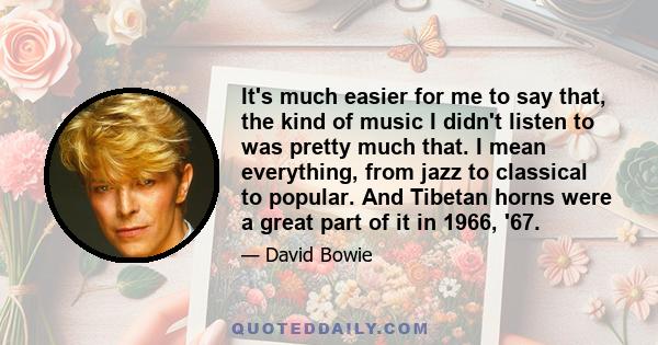 It's much easier for me to say that, the kind of music I didn't listen to was pretty much that. I mean everything, from jazz to classical to popular. And Tibetan horns were a great part of it in 1966, '67.