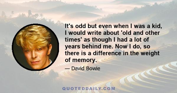 It's odd but even when I was a kid, I would write about 'old and other times' as though I had a lot of years behind me. Now I do, so there is a difference in the weight of memory.