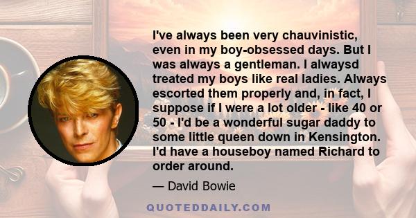 I've always been very chauvinistic, even in my boy-obsessed days. But I was always a gentleman. I alwaysd treated my boys like real ladies. Always escorted them properly and, in fact, I suppose if I were a lot older -