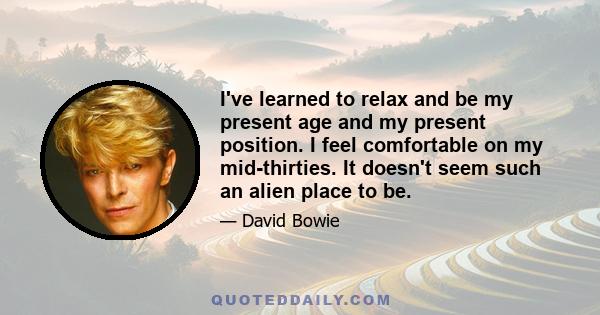 I've learned to relax and be my present age and my present position. I feel comfortable on my mid-thirties. It doesn't seem such an alien place to be.