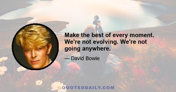 Make the best of every moment. We're not evolving. We're not going anywhere.