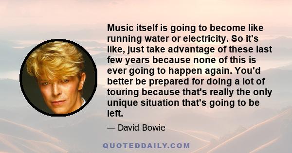 Music itself is going to become like running water or electricity. So it's like, just take advantage of these last few years because none of this is ever going to happen again. You'd better be prepared for doing a lot