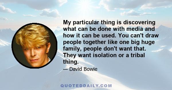 My particular thing is discovering what can be done with media and how it can be used. You can't draw people together like one big huge family, people don't want that. They want isolation or a tribal thing.