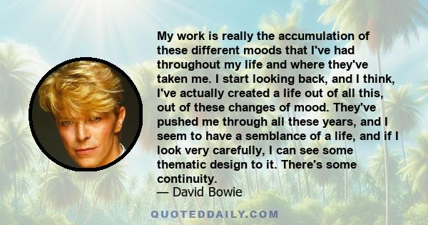 My work is really the accumulation of these different moods that I've had throughout my life and where they've taken me. I start looking back, and I think, I've actually created a life out of all this, out of these