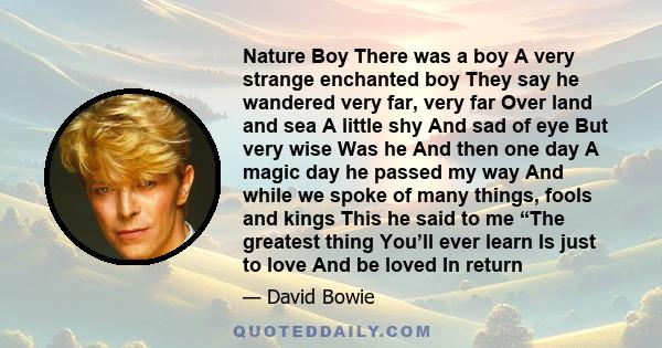 Nature Boy There was a boy A very strange enchanted boy They say he wandered very far, very far Over land and sea A little shy And sad of eye But very wise Was he And then one day A magic day he passed my way And while