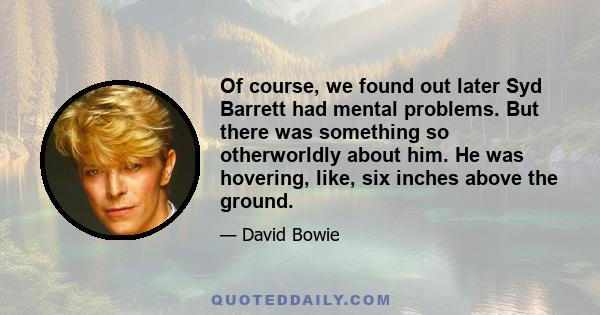 Of course, we found out later Syd Barrett had mental problems. But there was something so otherworldly about him. He was hovering, like, six inches above the ground.