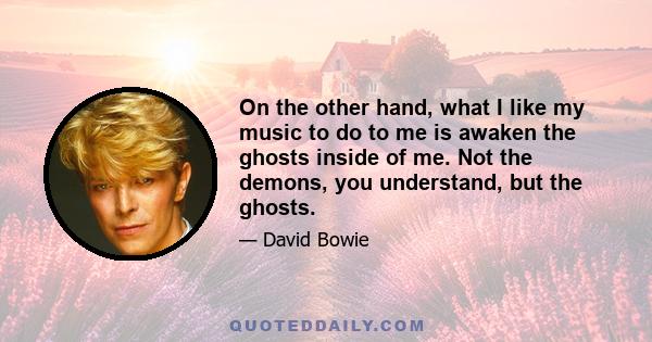 On the other hand, what I like my music to do to me is awaken the ghosts inside of me. Not the demons, you understand, but the ghosts.