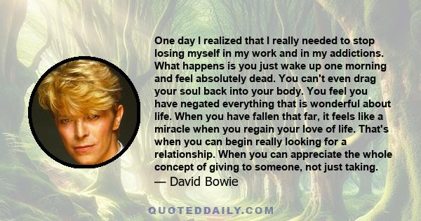 One day I realized that I really needed to stop losing myself in my work and in my addictions. What happens is you just wake up one morning and feel absolutely dead. You can't even drag your soul back into your body.