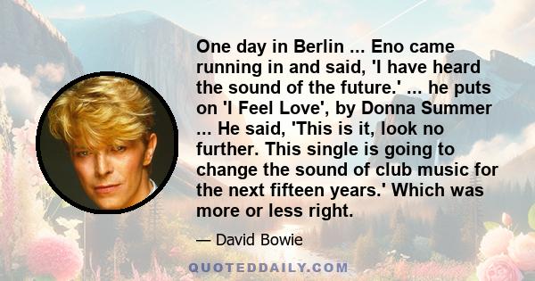 One day in Berlin ... Eno came running in and said, 'I have heard the sound of the future.' ... he puts on 'I Feel Love', by Donna Summer ... He said, 'This is it, look no further. This single is going to change the