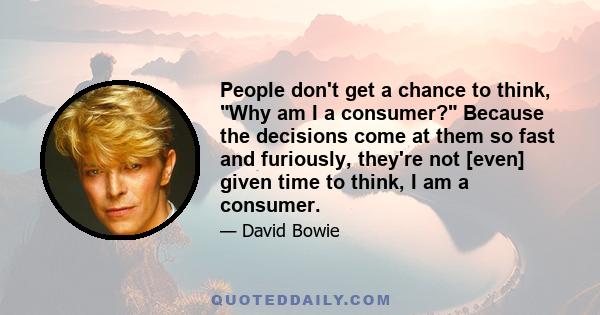 People don't get a chance to think, Why am I a consumer? Because the decisions come at them so fast and furiously, they're not [even] given time to think, I am a consumer.