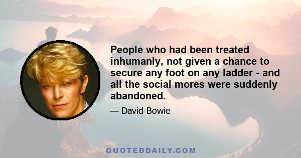 People who had been treated inhumanly, not given a chance to secure any foot on any ladder - and all the social mores were suddenly abandoned.