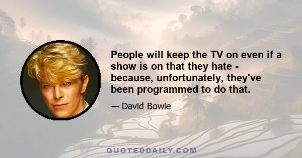 People will keep the TV on even if a show is on that they hate - because, unfortunately, they've been programmed to do that.