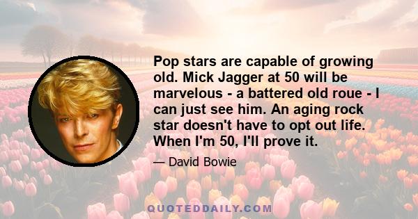 Pop stars are capable of growing old. Mick Jagger at 50 will be marvelous - a battered old roue - I can just see him. An aging rock star doesn't have to opt out life. When I'm 50, I'll prove it.