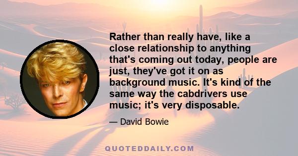 Rather than really have, like a close relationship to anything that's coming out today, people are just, they've got it on as background music. It's kind of the same way the cabdrivers use music; it's very disposable.