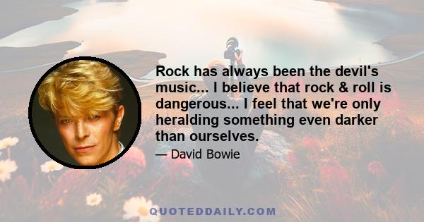 Rock has always been the devil's music... I believe that rock & roll is dangerous... I feel that we're only heralding something even darker than ourselves.