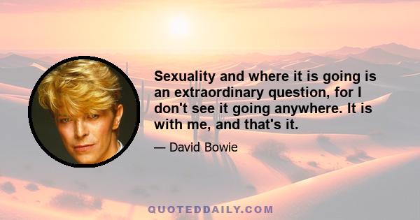 Sexuality and where it is going is an extraordinary question, for I don't see it going anywhere. It is with me, and that's it.