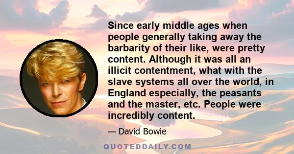 Since early middle ages when people generally taking away the barbarity of their like, were pretty content. Although it was all an illicit contentment, what with the slave systems all over the world, in England