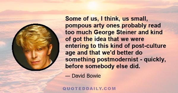 Some of us, I think, us small, pompous arty ones probably read too much George Steiner and kind of got the idea that we were entering to this kind of post-culture age and that we'd better do something postmodernist -