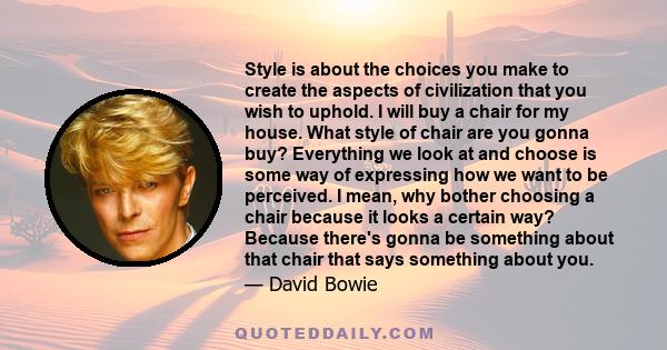 Style is about the choices you make to create the aspects of civilization that you wish to uphold. I will buy a chair for my house. What style of chair are you gonna buy? Everything we look at and choose is some way of