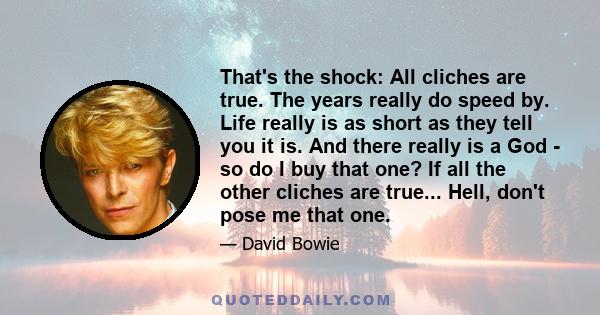 That's the shock: All cliches are true. The years really do speed by. Life really is as short as they tell you it is. And there really is a God - so do I buy that one? If all the other cliches are true... Hell, don't