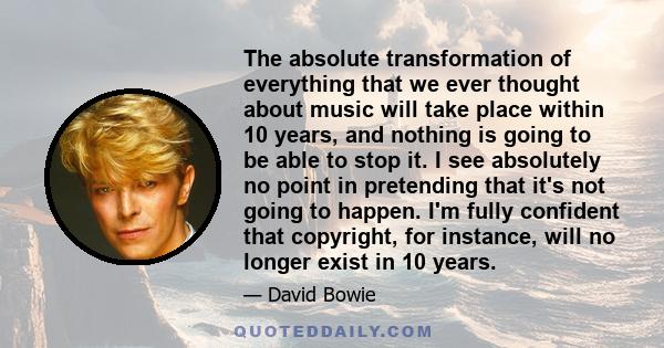 The absolute transformation of everything that we ever thought about music will take place within 10 years, and nothing is going to be able to stop it. I see absolutely no point in pretending that it's not going to