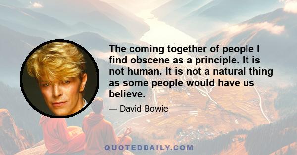 The coming together of people I find obscene as a principle. It is not human. It is not a natural thing as some people would have us believe.