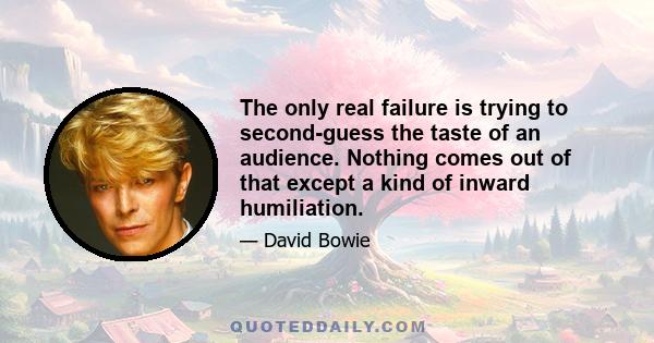 The only real failure is trying to second-guess the taste of an audience. Nothing comes out of that except a kind of inward humiliation.