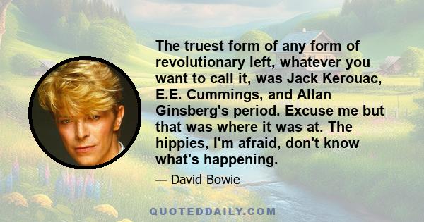 The truest form of any form of revolutionary left, whatever you want to call it, was Jack Kerouac, E.E. Cummings, and Allan Ginsberg's period. Excuse me but that was where it was at. The hippies, I'm afraid, don't know