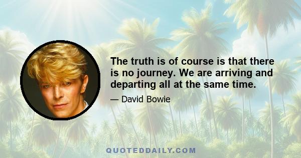 The truth is of course is that there is no journey. We are arriving and departing all at the same time.