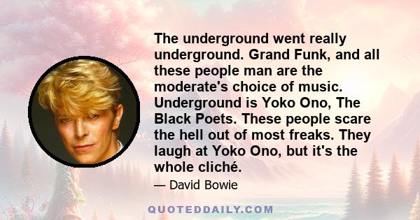 The underground went really underground. Grand Funk, and all these people man are the moderate's choice of music. Underground is Yoko Ono, The Black Poets. These people scare the hell out of most freaks. They laugh at