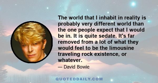 The world that I inhabit in reality is probably very different world than the one people expect that I would be in. It is quite sedate. It's far removed from a lot of what they would feel to be the limousine traveling