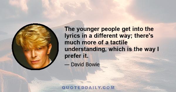 The younger people get into the lyrics in a different way; there's much more of a tactile understanding, which is the way I prefer it.