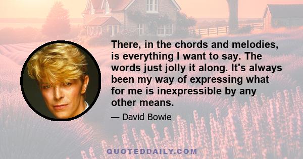 There, in the chords and melodies, is everything I want to say. The words just jolly it along. It's always been my way of expressing what for me is inexpressible by any other means.