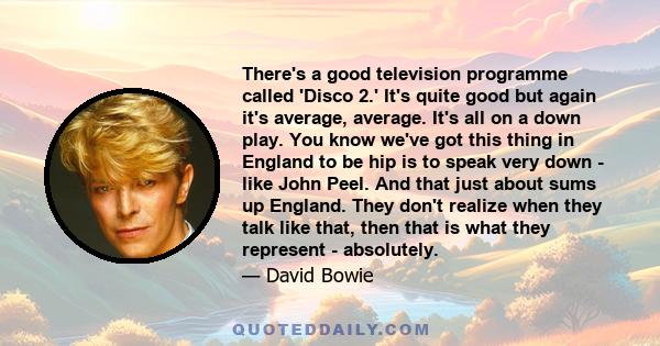 There's a good television programme called 'Disco 2.' It's quite good but again it's average, average. It's all on a down play. You know we've got this thing in England to be hip is to speak very down - like John Peel.