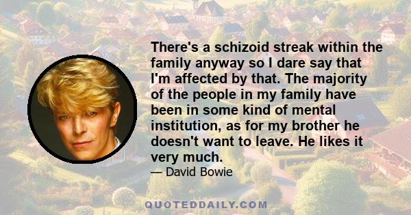 There's a schizoid streak within the family anyway so I dare say that I'm affected by that. The majority of the people in my family have been in some kind of mental institution, as for my brother he doesn't want to