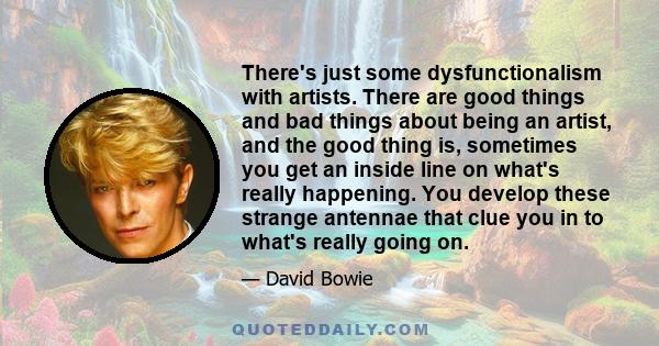 There's just some dysfunctionalism with artists. There are good things and bad things about being an artist, and the good thing is, sometimes you get an inside line on what's really happening. You develop these strange